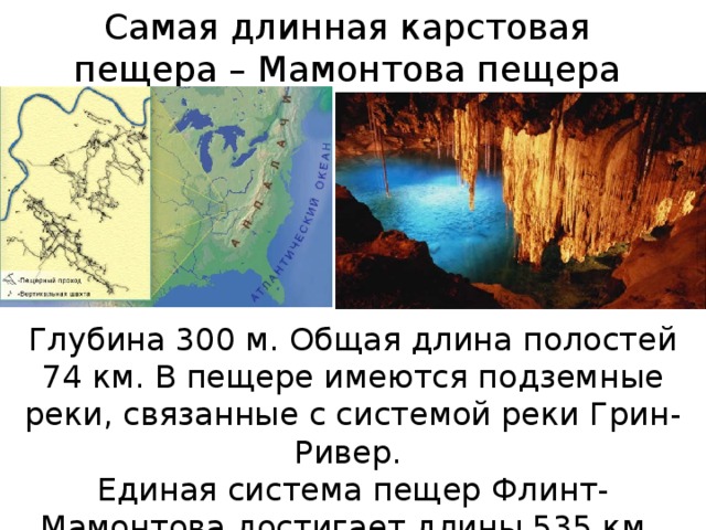 Самая длинная карстовая пещера – Мамонтова пещера Глубина 300 м. Общая длина полостей 74 км. В пещере имеются подземные реки, связанные с системой реки Грин-Ривер. Единая система пещер Флинт-Мамонтова достигает длины 535 км .