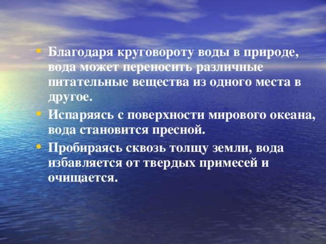 Благодаря круговороту воды в природе, вода может переносить различные питательные вещества из одного места в другое. Испаряясь с поверхности мирового океана, вода становится пресной. Пробираясь сквозь толщу земли, вода избавляется от твердых примесей и очищается.