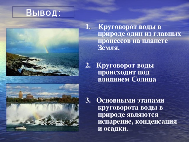 Вывод: 1 .  Круговорот воды в природе один из главных процессов на планете Земля.  2. Круговорот воды происходит под влиянием Солнца  3. Основными этапами круговорота воды в природе являются испарение, конденсация и осадки.