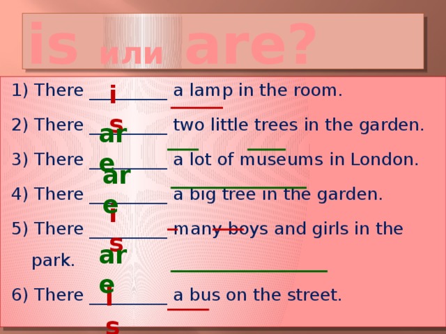 is или are? is 1) There _________ a lamp in the room. 2) There _________ two little trees in the garden. 3) There _________ a lot of museums in London. 4) There _________ a big tree in the garden. 5) There _________ many boys and girls in the park. 6) There _________ a bus on the street. are are is are is