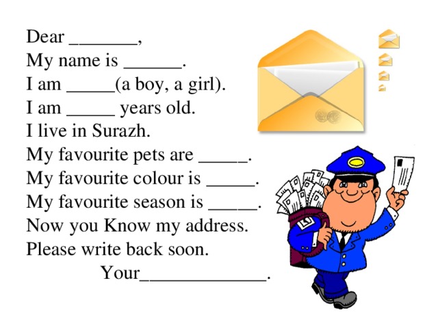 Dear _______,  My name is ______.  I am _____(a boy, a girl).  I am _____ years old.  I live in Surazh.  My favourite pets are _____.  My favourite colour is _____.  My favourite season is _____.  Now you Know my address.  Please write back soon.  Your_____________.