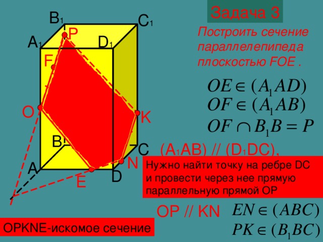 Задача 3 B 1 C 1 Построить сечение параллелепипеда плоскостью FOE . P D 1 A 1 F O K B C (A 1 AB) // (D 1 DC) , значит, секущая плоскость пересекает их по параллельным прямым N A Нужно найти точку на ребре DC и провести через нее прямую параллельную прямой ОР D E OP // KN OPKNE- искомое сечение
