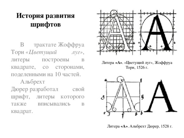 История развития шрифтов В трактате Жоффруа Тори  «Цветущий луг» , литеры построены в квадрате, со сторонами, поделенными на 10 частей. Альбрехт Дюрер разработал свой шрифт, литеры которого также вписывались в квадрат. Литера  «А» . «Цветущий луг», Жоффруа Тори, 1526 г. Литера  «А» . Альбрехт Дюрер, 1528 г.