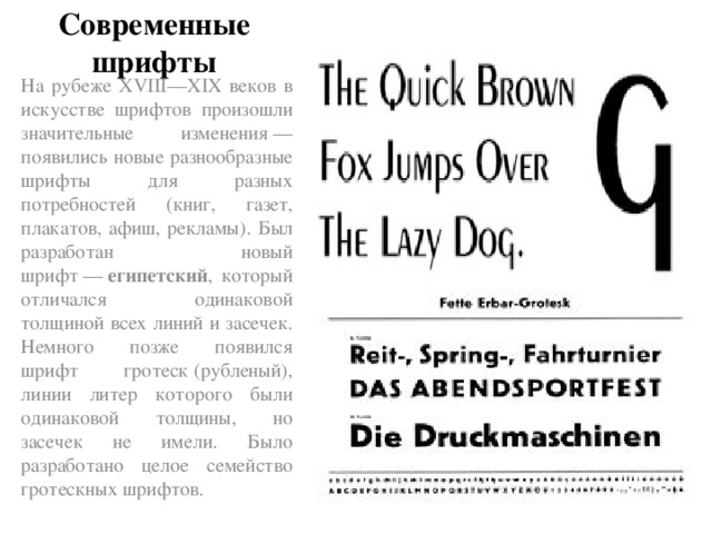 Современные шрифты На рубеже XVIII—XIX веков в искусстве шрифтов произошли значительные изменения — появились новые разнообразные шрифты для разных потребностей (книг, газет, плакатов, афиш, рекламы). Был разработан новый шрифт —  египетский , который отличался одинаковой толщиной всех линий и засечек. Немного позже появился шрифт гротеск (рубленый), линии литер которого были одинаковой толщины, но засечек не имели. Было разработано целое семейство гротескных шрифтов.