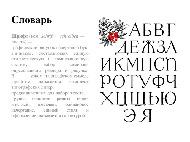 Словарь Шрифт  (нем.  Schrift  ←  schreiben  — писать) — графический рисунок начертаний букв и знаков, составляющих единую стилистическую и композиционную систему, набор символов определенного размера и рисунка.  В узком типографском смысле шрифтом называется комплект типографских литер, предназначенных для набора текста. Группа шрифтов разных видов и кеглей, имеющих одинаковое начертание, единый стиль и оформление, называется гарнитурой.