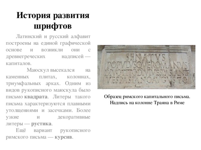 История развития шрифтов Латинский и русский алфавит построены на единой графической основе и возникли они с древнегреческих надписей — капиталов.  Маюскул высекался на каменных плитах, колоннах, триумфальных арках. Одним из видов рукописного маюскула было письмо  квадрата . Литеры такого письма характеризуются плавными утолщениями и засечками. Более узкие и декоративные литеры —  рустика . Ещё вариант рукописного римского письма —  курсив . Образец римского капитального письма. Надпись на колонне Траяна в Риме