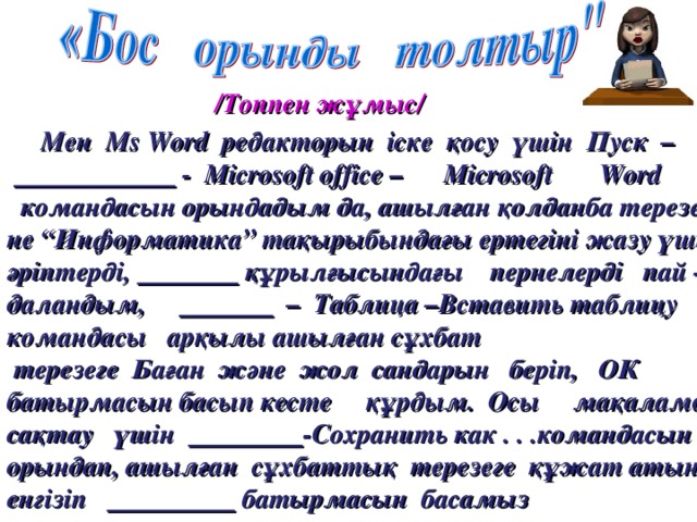 /Топпен ж ұмыс/  Мен Ms  Word редакторын іске қосу үшін Пуск –    - Microsoft  office – Microsoft  Word   командасын орындадым да, ашылған қолданба терезесі не “Информатика” тақырыбындағы ертегіні жазу үшін әріптерді,  құрылғысындағы пернелерді пай - даландым,  – Таблица –Вставить таблицу командасы арқылы ашылған сұхбат  терезеге Баған және жол сандарын беріп, ОК батырмасын басып кесте құрдым. Осы мақаламды сақтау үшін  -Сохранить как . . .командасын орындап, ашылған  сұхбаттық  терезеге құжат атын енгізіп     батырмасын  басамыз