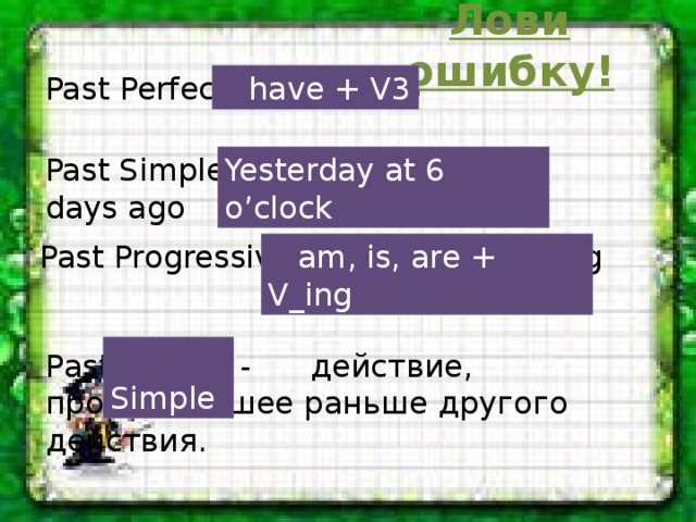 Лови ошибку!  have + V3  Past Perfect - had + V3 Past Simple - Last year, 5 days ago Yesterday at 6 o’clock Past Progressive – was/ were + V_ing  am, is, are + V_ing   Simple Past Perfect - действие, произошедшее раньше другого действия.