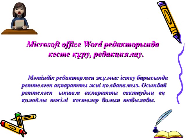 Microsoft office Word редакторында кесте  құру, редакциялау.  Мәтіндік редактормен жұмыс істеу барысында реттелген ақпаратты жиі қолданамыз. Осындай реттелген ықшам ақпаратты сақтаудың ең қолайлы тәсілі кестелер болып табылады.