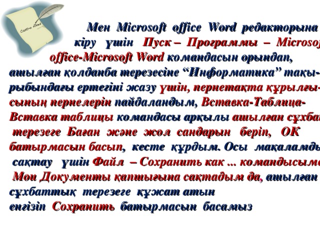 Мен Microsoft  office  Word редакторына  кіру үшін Пуск – Программы – Microsoft  office-Microsoft Word командасын орындап, ашылған қолданба терезесіне “Информатика” тақы- рыбындағы ертегіні жазу  үшін, пернетақта құрылғы- сының пернелерін  пайдаландым,  Вставка-Таблица- Вставка таблицы командасы арқылы ашылған сұхбат  терезеге Баған және жол сандарын беріп, ОК батырмасын басып , кесте құрдым. Осы мақаламды  сақтау үшін Файл – Сохранить как ... командысымен  Мои Документы қапшығына сақтадым да ,  ашылған  сұхбаттық  терезеге құжат атын енгізіп   Сохранить  батырмасын  басамыз