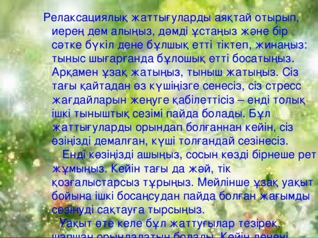 Релаксациялық жаттығуларды аяқтай отырып, иерең дем алыңыз, дәмді ұстаңыз және бір сәтке бүкіл дене бұлшық етті тіктеп, жинаңыз: тыныс шығарғанда бұлошық етті босатыңыз. Арқамен ұзақ жатыңыз, тыныш жатыңыз. Сіз тағы қайтадан өз күшіңізге сенесіз, сіз стресс жағдайларын жеңуге қабілеттісіз – енді толық ішкі тыныштық сезімі пайда болады. Бұл жаттығуларды орындап болғаннан кейін, сіз өзіңізді демалған, күші толғандай сезінесіз.  Енді көзіңізді ашыңыз, сосын көзді бірнеше рет жұмыңыз. Кейін тағы да жәй, тік қозғалыстарсыз тұрыңыз. Мейлінше ұзақ уақыт бойына ішкі босаңсудан пайда болған жағымды сезінуді сақтауға тырсыңыз.  Уақыт өте келе бұл жаттуғылар тезірек, шапшаң орындалатын болады. Кейін денені қажет кезінде босаңсытуға болады.