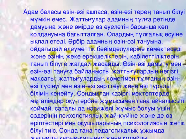 Адам баласы өзін-өзі ашпаса, өзін-өзі терең танып білуі мүмкін емес. Жаттығулар адамның тұлға ретінде дамуына және өмірде өз әуелетін барынша көп қолдануына бағытталған. Олардың тұлғалық өсуіне ықпал етеді. Әрбір адамның өзін-өзі тануына, ойдағыдай әлеуметтік бейімделулеріне көмектеседі және өзінің жеке ерекшеліктерін, қабілеттіліктерін танып білуге жағдай жасайды. Өзін-өзі дамыту мен өзін-өзі тануға байланысты жаттығулардың негізгі мақсаты: жаттығулардың көмегімен тұлғаның өзін-өзі түсінуі мен өзін-өзі зерттеуі және өзі туралы білімін кеңейту. Сондықтан қазіргі мектептерде мұғалімдер оқу-тәрбие жұмысымен ғана айналысып қоймай, сапалы да нәтижелі жұмыс болуы үшін өздерінің психологиялық жай-күйіне және де өз әріптестері мен оқушыларының психологиясын жетік білуі тиіс. Сонда ғана педагогикалық ұжымда жағымды қарым-қатынас және қолайлы психологиялық ахуал орнайды.