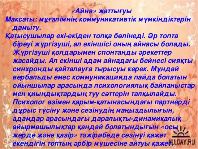 «Айна» жаттығуы Мақсаты: мұғалімнің коммуникативтік мүмкіндіктерін дамыту. Қатысушылар екі-екіден топқа бөлінеді. Әр топта біреуі жүргізуші, ал екіншісі оның айнасы болады. Жүргізуші қолдарымен спонтанды әрекеттер жасайды. Ал екінші адам айнадағы бейнесі сияқты синхронды қайталауға тырысуы керек. Мұндай вербальды емес коммуникацияда пайда болатын ойыншылар арасында психологиялық байланыстар мен қиындықтардың туу сәттерін талқылайды. Психолог өзімен қарым-қатынасындағы партнерді дұрыс түсіну және сезінудің маңыздылығын, адамдар арасындағы даралықты-динамикалық айырмашылықтар қандай болатындығын «осы жерде және қазір» тәжірибеде сезінуі қажет екендігін топтың әрбір мүшесіне айтуы қажет.