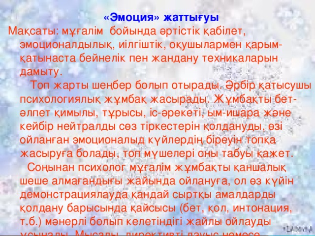 «Эмоция» жаттығуы Мақсаты: мұғалім бойында әртістік қабілет, эмоционалдылық, иілгіштік, оқушылармен қарым-қатынаста бейнелік пен жандану техникаларын дамыту.  Топ жарты шеңбер болып отырады. Әрбір қатысушы психологиялық жұмбақ жасырады. Жұмбақты бет-әлпет қимылы, тұрысы, іс-әрекеті, ым-ишара және кейбір нейтралды сөз тіркестерін қолдануды, өзі ойланған эмоционалыд күйлердің біреуін топқа жасыруға болады, топ мүшелері оны табуы қажет.  Соңынан психолог мұғалім жұмбақты қаншалық шеше алмағандығы жайында ойлануға, ол өз күйін демонстрациялауда қандай сыртқы амалдарды қолдану барысында қайсысы (бет, қол, интонация, т.б.) мәнерлі болып келетіндігі жайлы ойлауды ұсынады. Мысалы, директивті дауыс немесе «мұғалімдік» қатты мүсін.