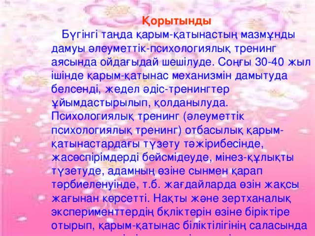 Қорытынды Қорытынды Қорытынды  Бүгінгі таңда қарым-қатынастың мазмұнды дамуы әлеуметтік-психологиялық тренинг аясында ойдағыдай шешілуде. Соңғы 30-40 жыл ішінде қарым-қатынас механизмін дамытуда белсенді, жедел әдіс-тренингтер ұйымдастырылып, қолданылуда. Психологиялық тренинг (әлеуметтік психологиялық тренинг) отбасылық қарым-қатынастардағы түзету тәжірибесінде, жасөспірімдерді бейсмідеуде, мінез-құлықты түзетуде, адамның өзіне сынмен қарап тәрбиеленуінде, т.б. жағдайларда өзін жақсы жағынан көрсетті. Нақты және зертханалық эксперименттердің бқліктерін өзіне біріктіре отырып, қарым-қатынас біліктілігінің саласында кең көлемдегі міндеттерді шешетін тренингтер психологиялық ықпалдың тиімді құралы болып табылады.