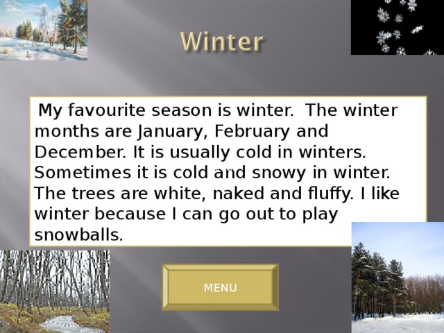 My favourite season is winter. The winter months are January, February and December. It is usually cold in winters. Sometimes it is cold and snowy in winter. The trees are white, naked and fluffy. I like winter because I can go out to play snowballs. winter MENU