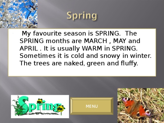 My favourite season is SPRING. The SPRING months are MARCH , MAY and APRIL . It is usually WARM in SPRING. Sometimes it is cold and snowy in winter. The trees are naked , green and fluffy.