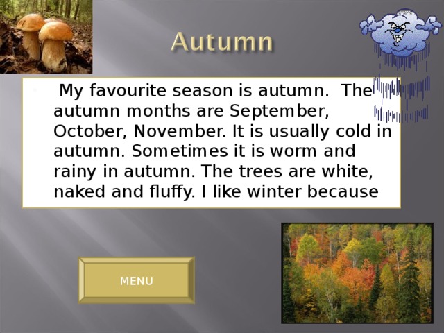 My favourite season is autumn. The autumn months are September, October, November. It is usually cold in autumn. Sometimes it is worm and rainy in autumn. The trees are white, naked and fluffy. I like winter because
