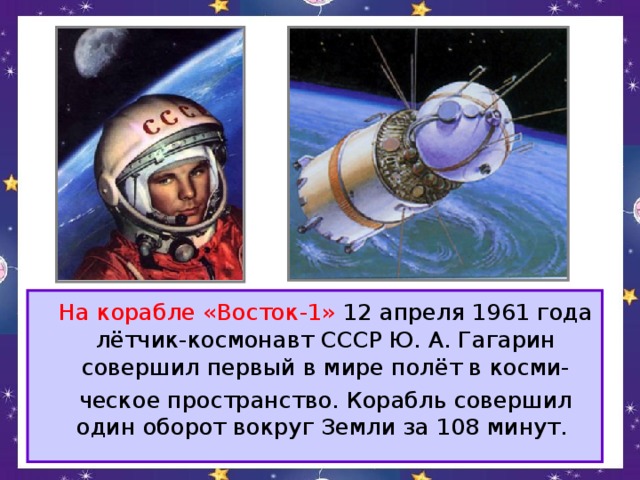 На корабле «Восток-1» 12 апреля 1961 года лётчик-космонавт СССР Ю. А. Гагарин совершил первый в мире полёт в косми-  ческое пространство. Корабль совершил один оборот вокруг Земли за 108 минут.