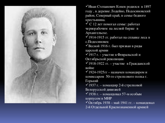 Иван Степанович Конев родился в 1897 году , в деревне Лодейно, Подосиновский район, Северный край, в семье бедного крестьянина.  С 12 лет помогал семье: работал чернорабочим на лесной бирже в Архангельске. 1914-1915 гг. работал на сплавке леса в с.Подосиновец Весной 1916 г. был призван в ряды царской армии 1917 г. - участие в Февральской и Октябрьской революции 1918-1922 гг. – участие в Гражданской войне 1924-1925гг – назначен командиром и комиссаром 50-го стрелкового полка г. Горький 1937 г. – командир 2-й стрелковой Белорусской дивизией 1938 г. – командовал 57-м особым корпусом в МНР Октябрь 1938 – май 1941 гг. – командовал