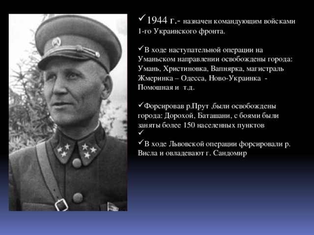 1944 г.- назначен командующим войсками 1-го Украинского фронта. В ходе наступательной операции на Уманьском направлении освобождены города: Умань, Христиновка, Вапнярка, магистраль Жмеринка – Одесса, Ново-Украинка - Помошная и т.д. Форсировав р.Прут ,были освобождены города: Дорохой, Баташани, с боями были заняты более 150 населенных пунктов В ходе Львовской операции форсировали р. Висла и овладевают г. Сандомир