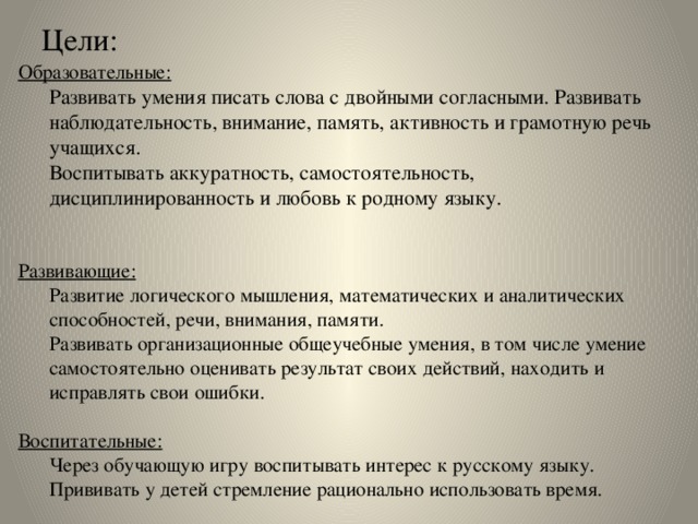 Цели: Образовательные: Развивать умения писать слова с двойными согласными.  Развивать наблюдательность, внимание, память, активность и грамотную речь учащихся.  Воспитывать аккуратность, самостоятельность, дисциплинированность и любовь к родному языку.  Развивающие: Развитие логического мышления, математических и аналитических способностей, речи, внимания, памяти. Развивать организационные общеучебные умения, в том числе умение самостоятельно оценивать результат своих действий, находить и исправлять свои ошибки. Воспитательные: Через обучающую игру воспитывать интерес к русскому языку. Прививать у детей стремление рационально использовать время.