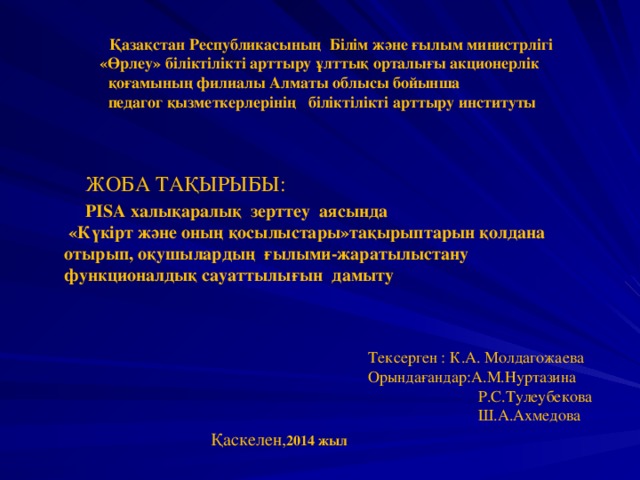 Қазақстан Республикасының Білім және ғылым министрлігі  «Өрлеу» біліктілікті арттыру ұлттық орталығы акционерлік  қоғамының филиалы Алматы облысы бойынша  педагог қызметкерлерінің біліктілікті арттыру институты     ЖОБА ТАҚЫРЫБЫ:  PISA халықаралық зерттеу  аясында   « Күкірт және оның қосылыстары »тақырыптарын қолдана отырып, оқушылардың ғылыми-жаратылыстану  функционалдық сауаттылығын    дамыту      Тексерген : К.А. Молдагожаева  Орындағандар:А.М.Нуртазина  Р.С.Тулеубекова  Ш.А.Ахмедова Қаскелен, 2014 жыл