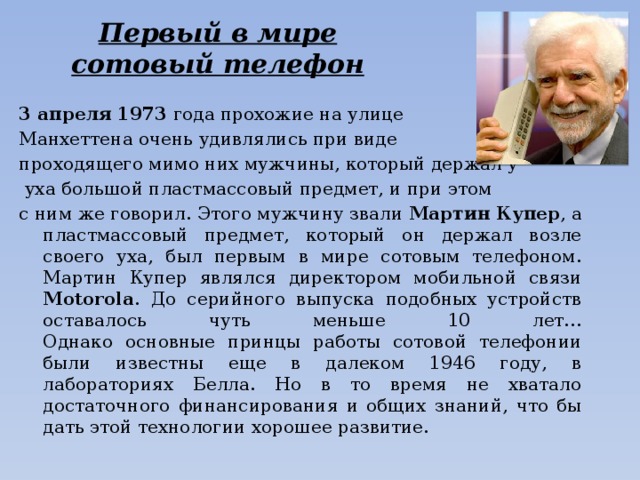 Первый в мире  сотовый телефон 3 апреля 1973 года прохожие на улице Манхеттена очень удивлялись при виде проходящего мимо них мужчины, который держал у  уха большой пластмассовый предмет, и при этом с ним же говорил. Этого мужчину звали Мартин  Купер , а пластмассовый предмет, который он держал возле своего уха, был первым в мире сотовым телефоном. Мартин Купер являлся директором мобильной связи Motorola . До серийного выпуска подобных устройств оставалось чуть меньше 10 лет…  Однако основные принцы работы сотовой телефонии были известны еще в далеком 1946 году, в лабораториях Белла. Но в то время не хватало достаточного финансирования и общих знаний, что бы дать этой технологии хорошее развитие.