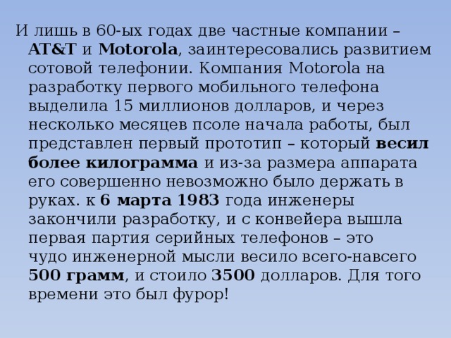 И лишь в 60-ых годах две частные компании – AT&T и Motorola , заинтересовались развитием сотовой телефонии. Компания Motorola на разработку первого мобильного телефона выделила 15 миллионов долларов, и через несколько месяцев псоле начала работы, был представлен первый прототип – который весил более килограмма и из-за размера аппарата его совершенно невозможно было держать в руках. к  6 марта  1983 года инженеры закончили разработку, и с конвейера вышла первая партия серийных телефонов – это чудо инженерной мысли весило всего-навсего 500 грамм , и стоило 3500 долларов. Для того времени это был фурор!