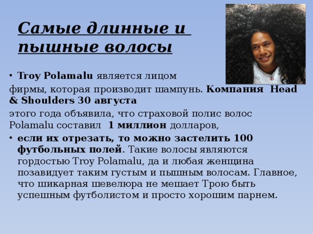 Самые длинные и  пышные волосы Troy Polamalu является лицом фирмы, которая производит шампунь. Компания  Head & Shoulders 30 августа  этого года объявила, что страховой полис волос Polamalu составил 1 миллион долларов,