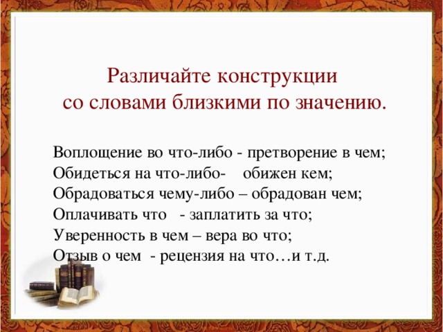 Различайте конструкции со словами близкими по значению. Воплощение во что-либо - претворение в чем; Обидеться на что-либо- обижен кем; Обрадоваться чему-либо – обрадован чем; Оплачивать что - заплатить за что; Уверенность в чем – вера во что; Отзыв о чем - рецензия на что…и т.д.