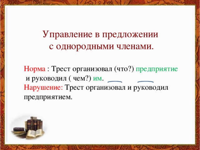 Управление в предложении с однородными членами. Норма : Трест организовал (что?) предприятие  и руководил ( чем?) им . Нарушение: Трест организовал и руководил предприятием.