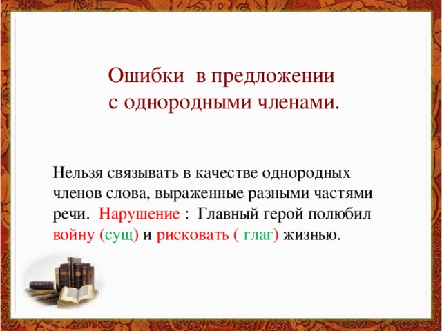 Ошибки в предложении с однородными членами. Нельзя связывать в качестве однородных членов слова, выраженные разными частями речи. Нарушение : Главный герой полюбил войну ( сущ ) и рисковать ( глаг ) жизнью.