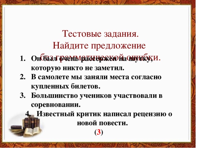 Тестовые задания. Найдите предложение без грамматической ошибки. Он был очень рассержен на шутку, которую никто не заметил.  В самолете мы заняли места согласно купленных билетов. Большинство учеников участвовали в соревновании. Известный критик написал рецензию о новой повести. ( 3 )