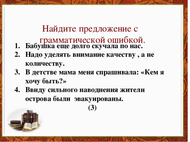 Найдите предложение с  грамматической ошибкой. Бабушка еще долго скучала по нас. Надо уделять внимание качеству , а не количеству. В детстве мама меня спрашивала: «Кем я хочу быть?» Ввиду сильного наводнения жители острова были эвакуированы. (3)