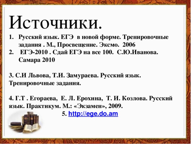 Источники. Русский язык. ЕГЭ в новой форме. Тренировочные задания . М., Просвещение. Эксмо. 2006  ЕГЭ-2010 . Сдай ЕГЭ на все 100. С.Ю.Иванова. Самара 2010  3. С.И Львова, Т.И. Замураева. Русский язык. Тренировочные задания.  4. Г.Т . Егораева, Е. Л. Ерохина, Т. И. Козлова. Русский язык. Практикум. М.: «Экзамен», 2009. 5. http://ege.do.am