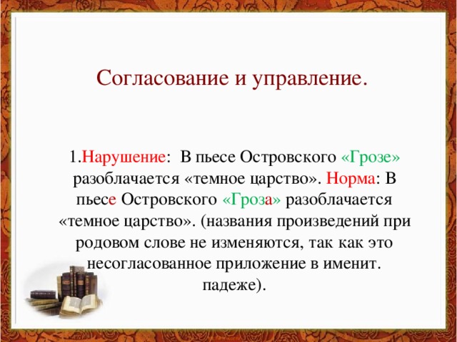 Согласование и управление. 1. Нарушение : В пьесе Островского «Грозе» разоблачается «темное царство». Норма : В пьес е Островского «Гроз а » разоблачается «темное царство». (названия произведений при родовом слове не изменяются, так как это несогласованное приложение в именит. падеже).