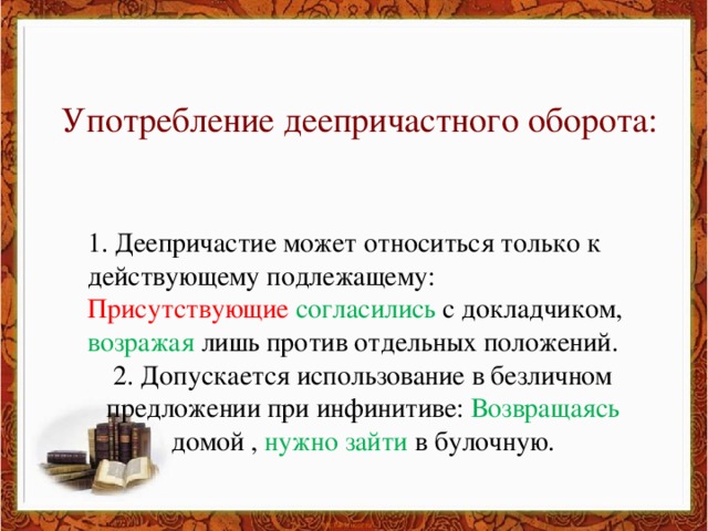 Употребление деепричастного оборота: 1. Деепричастие может относиться только к действующему подлежащему: Присутствующие согласились с докладчиком, возражая лишь против отдельных положений. 2. Допускается использование в безличном предложении при инфинитиве: Возвращаясь домой , нужно зайти в булочную.