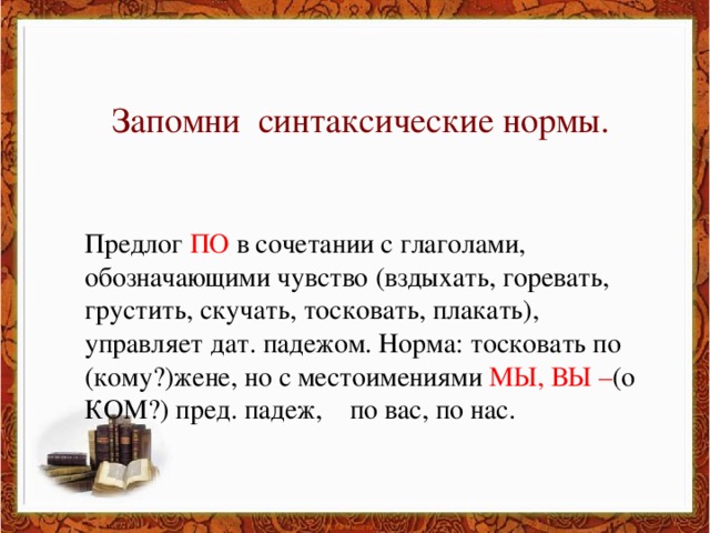 Запомни синтаксические нормы. Предлог ПО в сочетании с глаголами, обозначающими чувство (вздыхать, горевать, грустить, скучать, тосковать, плакать), управляет дат. падежом. Норма: тосковать по (кому?)жене, но с местоимениями МЫ, ВЫ – (о КОМ?) пред. падеж, по вас, по нас.