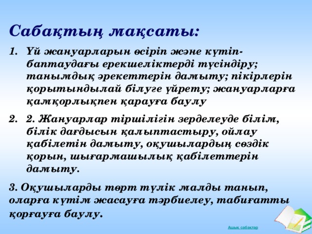 Сабақтың мақсаты: Үй жануарларын өсіріп және күтіп-баптаудағы ерекшеліктерді түсіндіру; танымдық әрекеттерін дамыту; пікірлерін қорытындылай білуге үйрету; жануарларға қамқорлықпен қарауға баулу 2. Жануарлар тіршілігін зерделеуде білім, білік дағдысын қалыптастыру, ойлау қабілетін дамыту, оқушылардың сөздік қорын, шығармашылық қабілеттерін дамыту. 3. Оқушыларды төрт түлік малды танып, оларға күтім жасауға тәрбиелеу, табиғатты қорғауға баулу .