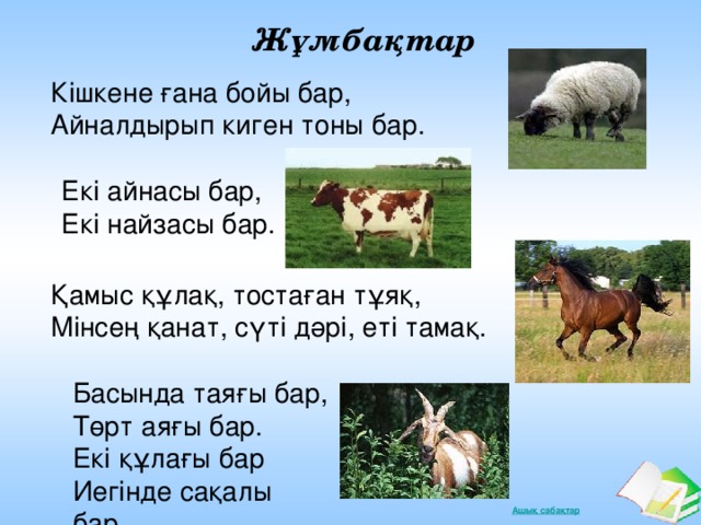 Жұмбақтар Кішкене ғана бойы бар, Айналдырып киген тоны бар. Екі айнасы бар, Екі найзасы бар. Қамыс құлақ, тостаған тұяқ, Мінсең қанат, сүті дәрі, еті тамақ. Басында таяғы бар, Төрт аяғы бар. Екі құлағы бар Иегінде сақалы бар.