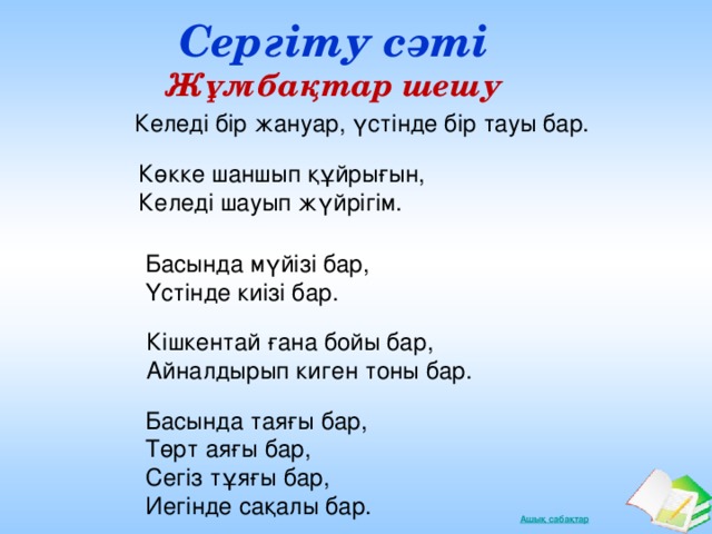 Сергіту сәті Жұмбақтар шешу Келеді бір жануар, үстінде бір тауы бар. Көкке шаншып құйрығын,  Келеді шауып жүйрігім. Басында мүйізі бар,  Үстінде киізі бар. Кішкентай ғана бойы бар,  Айналдырып киген тоны бар. Басында таяғы бар,  Төрт аяғы бар,  Сегіз тұяғы бар,  Иегінде сақалы бар.