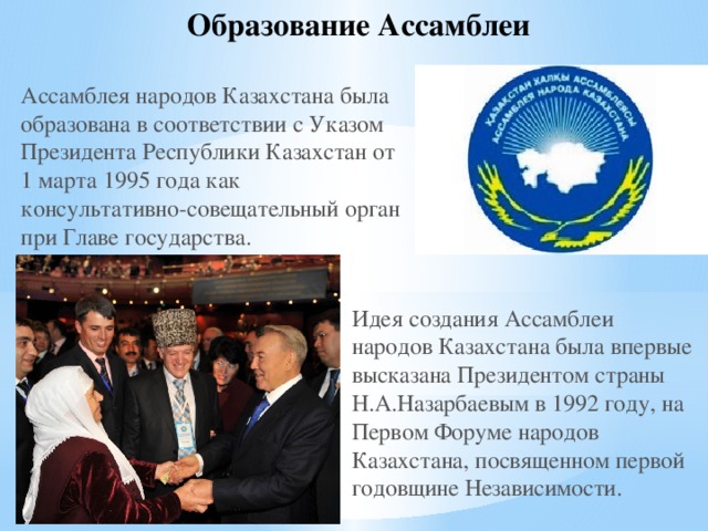 Образование Ассамблеи Ассамблея народов Казахстана была образована в соответствии с Указом Президента Республики Казахстан от 1 марта 1995 года как консультативно-совещательный орган при Главе государства.