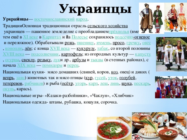 Украинцы Уркраи́нцы —  восточнославянский   народ . ТрадицииОсновная традиционная отрасль  сельского хозяйства  украинцев — пашенное земледелие с преобладанием трёхполья  (вместе с тем ещё в  XI веке  в  Карпатах  и ​​на  Полесье  сохранялось  подсечно -огневое  и переложное). Обрабатывали  рожь ,  пшеницу ,  ячмень ,  просо ,  гречку ,  овес ,  коноплю ,  лён ; с конца  XVII века  —  кукурузу ,  табак , со второй половины  XVIII века  —  подсолнечник ,  картофель ; из огородных культур —  капусту ,  огурцы ,  свеклу ,  редьку ,  лук и др.,  арбузы  и  тыквы  (в степных районах), с начала  XIX века  —  помидоры  и  перец . Национальная кухня- мясо домашних (свиней, коров,  коз , овец) и диких ( вепрь ,  заяц ) животных так и мясо птицы ( кур ,  гусей ,  уток ,  голубей ,  тетеревов ,  рябчиков ) и рыба ( осётр ,  угорь ,  карп ,  лещ ,  линь ,  щука ,  пескарь ,  окунь , карась). Национальные игры- «Казаки-разбойники», «Чаклун», «Хлибчик» Национальная одежда- штаны, рубашка, кошуля, сорочка.