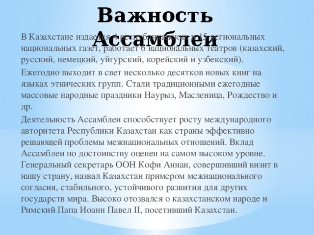 Важность Ассамблеи В Казахстане издается 4 республиканских и 15 региональных национальных газет, работает 6 национальных театров (казахский, русский, немецкий, уйгурский, корейский и узбекский). Ежегодно выходит в свет несколько десятков новых книг на языках этнических групп. Стали традиционными ежегодные массовые народные праздники Наурыз, Масленица, Рождество и др. Деятельность Ассамблеи способствует росту международного авторитета Республики Казахстан как страны эффективно решающей проблемы межнациональных отношений. Вклад Ассамблеи по достоинству оценен на самом высоком уровне. Генеральный секретарь ООН Кофи Аннан, совершивший визит в нашу страну, назвал Казахстан примером межнационального согласия, стабильного, устойчивого развития для других государств мира. Высоко отозвался о казахстанском народе и Римский Папа Иоанн Павел II, посетивший Казахстан.