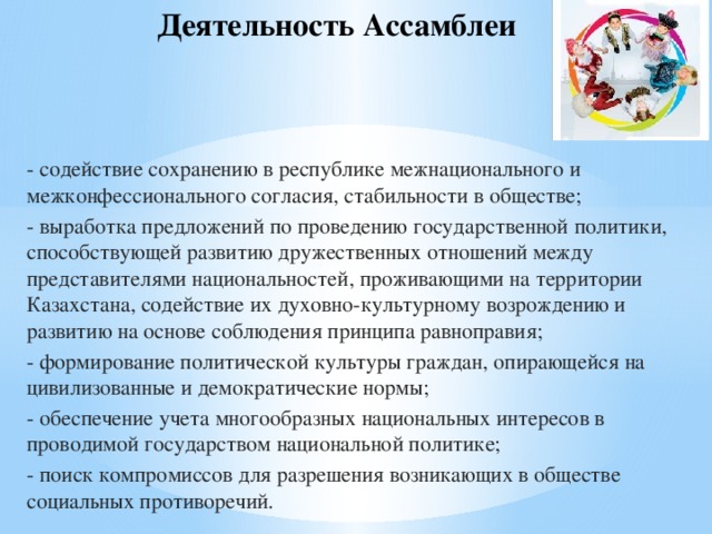 Деятельность Ассамблеи  - содействие сохранению в республике межнационального и межконфессионального согласия, стабильности в обществе; - выработка предложений по проведению государственной политики, способствующей развитию дружественных отношений между представителями национальностей, проживающими на территории Казахстана, содействие их духовно-культурному возрождению и развитию на основе соблюдения принципа равноправия; - формирование политической культуры граждан, опирающейся на цивилизованные и демократические нормы; - обеспечение учета многообразных национальных интересов в проводимой государством национальной политике; - поиск компромиссов для разрешения возникающих в обществе социальных противоречий.