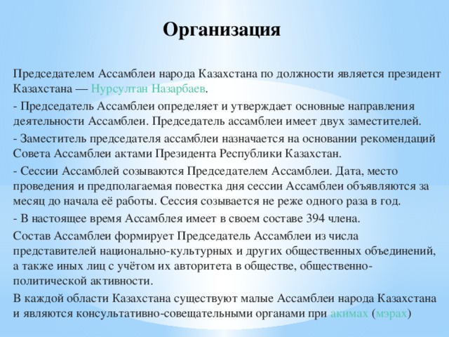 Организация Председателем Ассамблеи народа Казахстана по должности является президент Казахстана —  Нурсултан Назарбаев . - Председатель Ассамблеи определяет и утверждает основные направления деятельности Ассамблеи. Председатель ассамблеи имеет двух заместителей. - Заместитель председателя ассамблеи назначается на основании рекомендаций Совета Ассамблеи актами Президента Республики Казахстан. - Сессии Ассамблей созываются Председателем Ассамблеи. Дата, место проведения и предполагаемая повестка дня сессии Ассамблеи объявляются за месяц до начала её работы. Сессия созывается не реже одного раза в год. - В настоящее время Ассамблея имеет в своем составе 394 члена. Состав Ассамблеи формирует Председатель Ассамблеи из числа представителей национально-культурных и других общественных объединений, а также иных лиц с учётом их авторитета в обществе, общественно-политической активности. В каждой области Казахстана существуют малые Ассамблеи народа Казахстана и являются консультативно-совещательными органами при  акимах  ( мэрах )