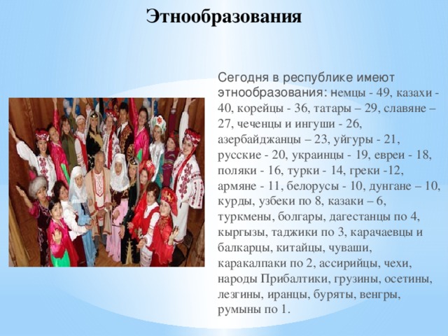 Этнообразования Сегодня в республике имеют этнообразования: н емцы - 49, казахи - 40, корейцы - 36, татары – 29, славяне – 27, чеченцы и ингуши - 26, азербайджанцы – 23, уйгуры - 21, русские - 20, украинцы - 19, евреи - 18, поляки - 16, турки - 14, греки -12, армяне - 11, белорусы - 10, дунгане – 10, курды, узбеки по 8, казаки – 6, туркмены, болгары, дагестанцы по 4, кыргызы, таджики по 3, карачаевцы и балкарцы, китайцы, чуваши, каракалпаки по 2, ассирийцы, чехи, народы Прибалтики, грузины, осетины, лезгины, иранцы, буряты, венгры, румыны по 1.