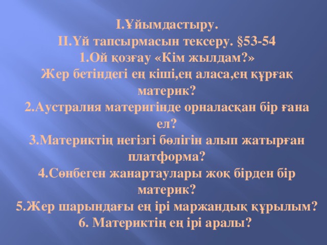 I.Ұйымдастыру.  II.Үй тапсырмасын тексеру. §53-54  1.Ой қозғау «Кім жылдам?»  Жер бетіндегі ең кіші,ең аласа,ең құрғақ материк?  2.Аустралия материгінде орналасқан бір ғана ел?  3.Материктің негізгі бөлігін алып жатырған платформа?  4.Сөнбеген жанартаулары жоқ бірден бір материк?  5.Жер шарындағы ең ірі маржандық құрылым?  6. Материктің ең ірі аралы?