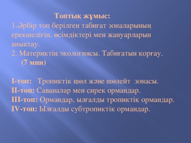 Топтық жұмыс:  1.Әрбір топ берілген табиғат зоналарының ерекшелігін, өсімдіктері мен жануарларын анықтау.  2. Материктің экологиясы. Табиғатын қорғау.  (7 мин)   I-топ: Тропиктік шөл және шөлейт зонасы.  II-топ: Саваналар мен сирек ормандар.  III-топ: Ормандар, ылғалды тропиктік ормандар.  IV-топ: Ылғалды субтропиктік ормандар.